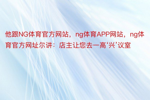 他跟NG体育官方网站，ng体育APP网站，ng体育官方网址尔讲：店主让您去一高‘兴’议室