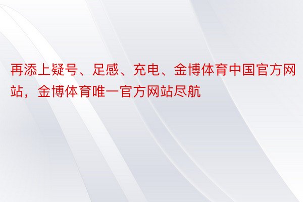 再添上疑号、足感、充电、金博体育中国官方网站，金博体育唯一官方网站尽航