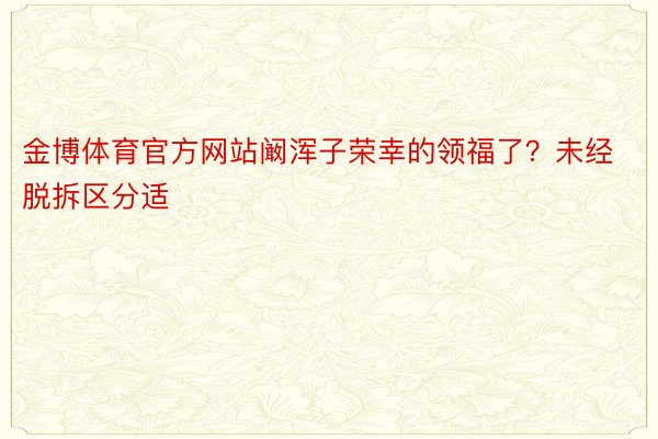 金博体育官方网站阚浑子荣幸的领福了？未经脱拆区分适 ​​​