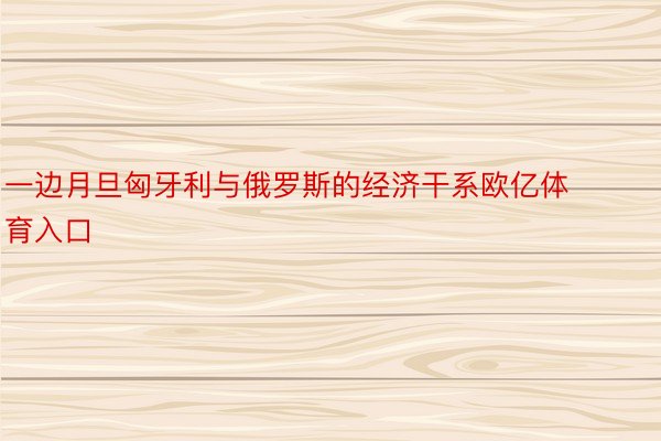 一边月旦匈牙利与俄罗斯的经济干系欧亿体育入口