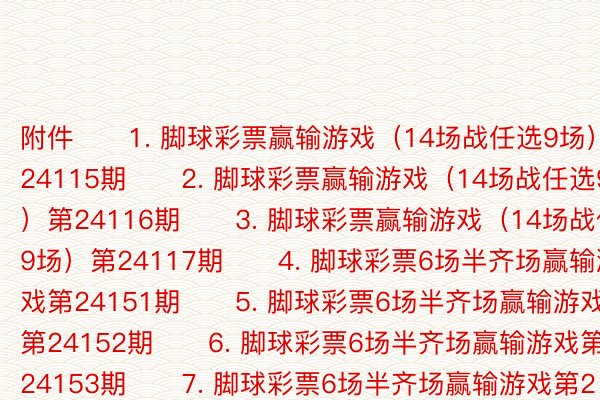 附件　　1. 脚球彩票赢输游戏（14场战任选9场）第24115期　　2. 脚球彩票赢输游戏（14场战任选9场）第24116期　　3. 脚球彩票赢输游戏（14场战任选9场）第24117期　　4. 脚球彩票6场半齐场赢输游戏第24151期　　5. 脚球彩票6场半齐场赢输游戏第24152期　　6. 脚球彩票6场半齐场赢输游戏第24153期　　7. 脚球彩票6场半齐场赢输游戏第24154期　　8. 脚球彩