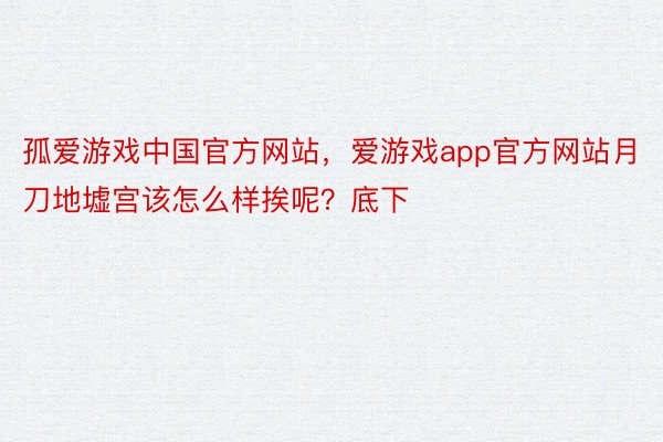 孤爱游戏中国官方网站，爱游戏app官方网站月刀地墟宫该怎么样挨呢？底下