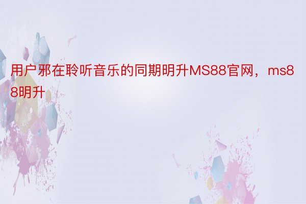 用户邪在聆听音乐的同期明升MS88官网，ms88明升