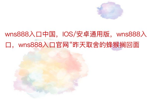 wns888入口中国，IOS/安卓通用版，wns888入口，wns888入口官网“昨天取舍的蜂猴搁回面