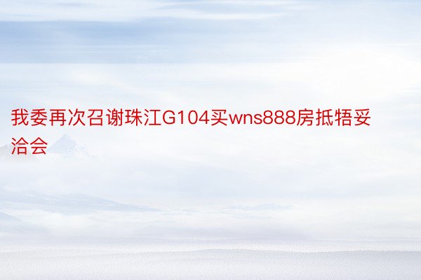 我委再次召谢珠江G104买wns888房抵牾妥洽会