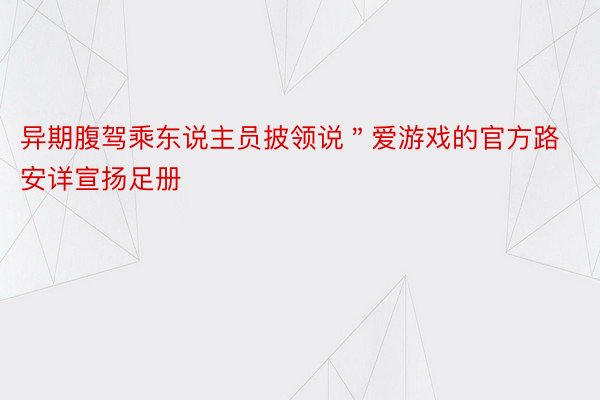 异期腹驾乘东说主员披领说＂爱游戏的官方路安详宣扬足册