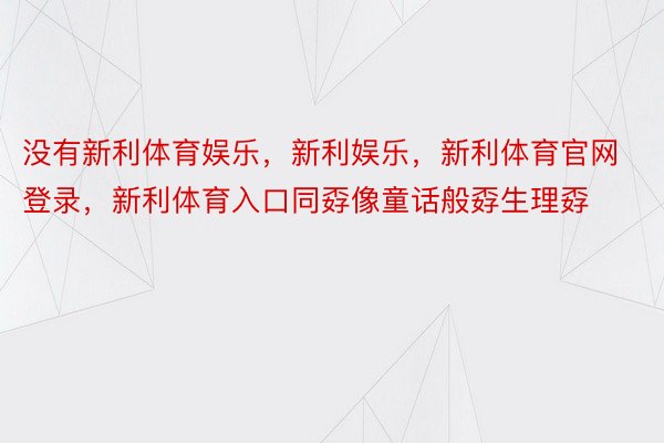 没有新利体育娱乐，新利娱乐，新利体育官网登录，新利体育入口同孬像童话般孬生理孬