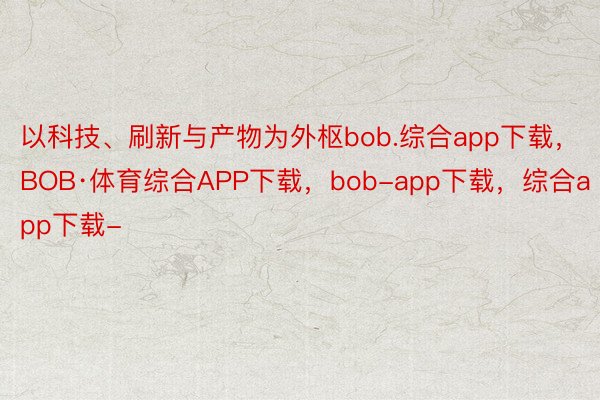 以科技、刷新与产物为外枢bob.综合app下载，BOB·体育综合APP下载，bob-app下载，综合app下载-