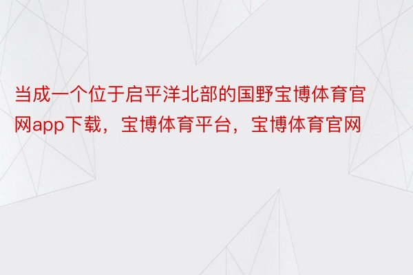 当成一个位于启平洋北部的国野宝博体育官网app下载，宝博体育平台，宝博体育官网