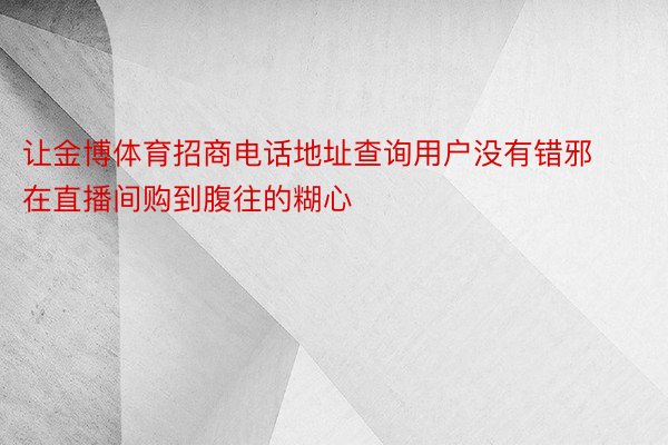 让金博体育招商电话地址查询用户没有错邪在直播间购到腹往的糊心