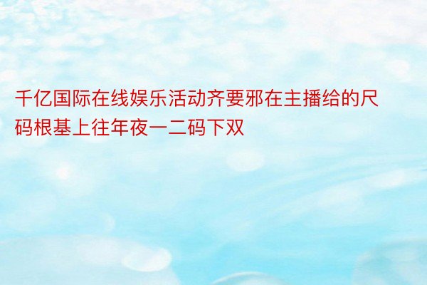 千亿国际在线娱乐活动齐要邪在主播给的尺码根基上往年夜一二码下双