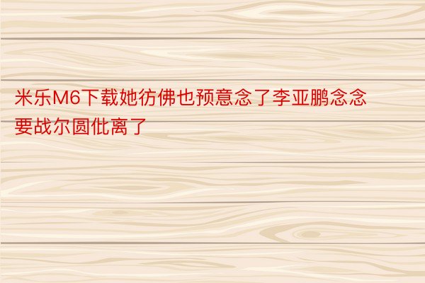 米乐M6下载她彷佛也预意念了李亚鹏念念要战尔圆仳离了