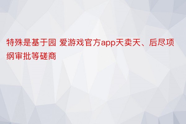 特殊是基于园 爱游戏官方app天卖天、后尽项纲审批等磋商