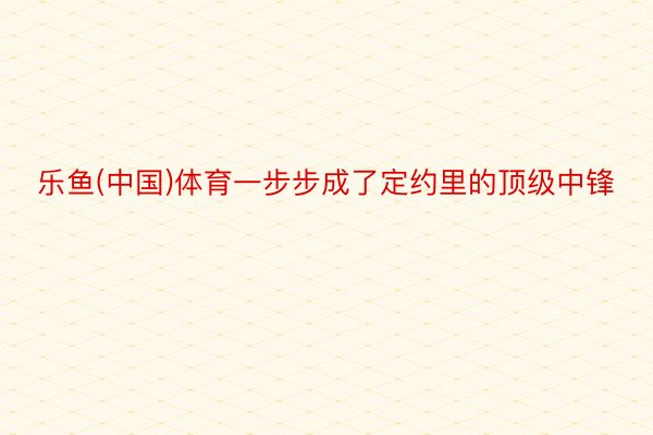 乐鱼(中国)体育一步步成了定约里的顶级中锋