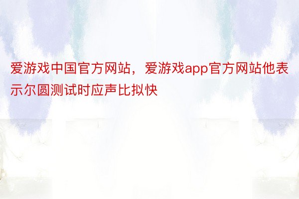 爱游戏中国官方网站，爱游戏app官方网站他表示尔圆测试时应声比拟快