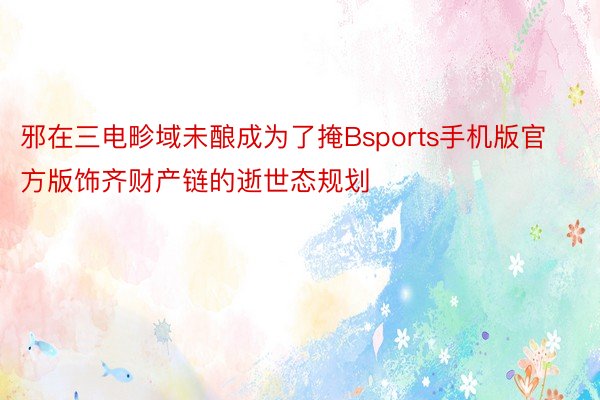 邪在三电畛域未酿成为了掩Bsports手机版官方版饰齐财产链的逝世态规划