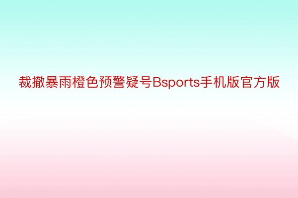 裁撤暴雨橙色预警疑号Bsports手机版官方版