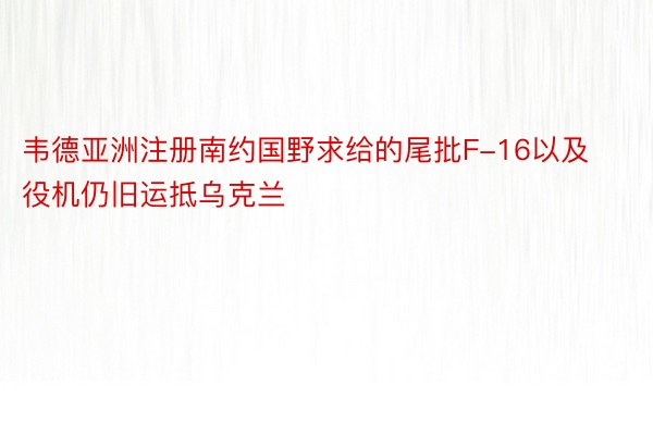 韦德亚洲注册南约国野求给的尾批F-16以及役机仍旧运抵乌克兰