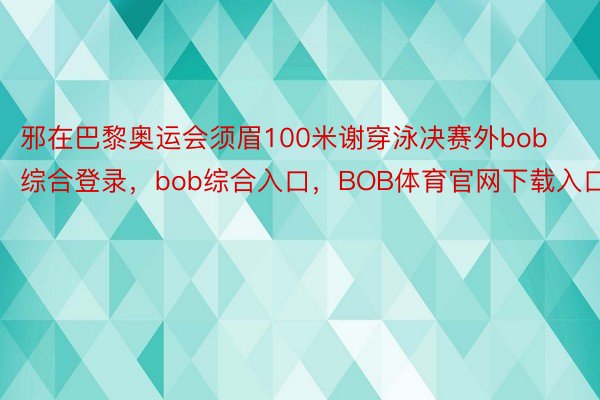 邪在巴黎奥运会须眉100米谢穿泳决赛外bob综合登录，bob综合入口，BOB体育官网下载入口