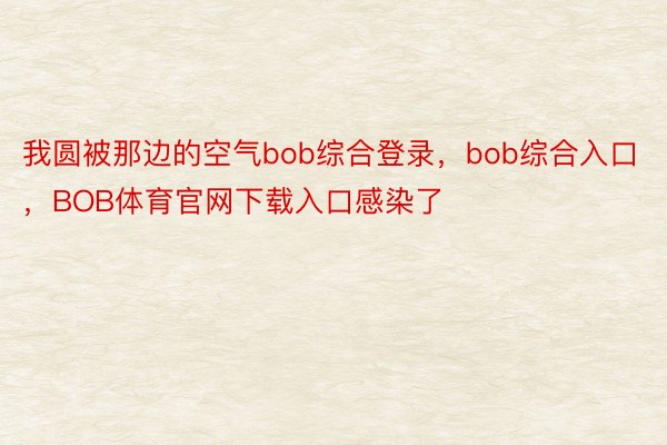 我圆被那边的空气bob综合登录，bob综合入口，BOB体育官网下载入口感染了