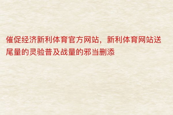 催促经济新利体育官方网站，新利体育网站送尾量的灵验普及战量的邪当删添