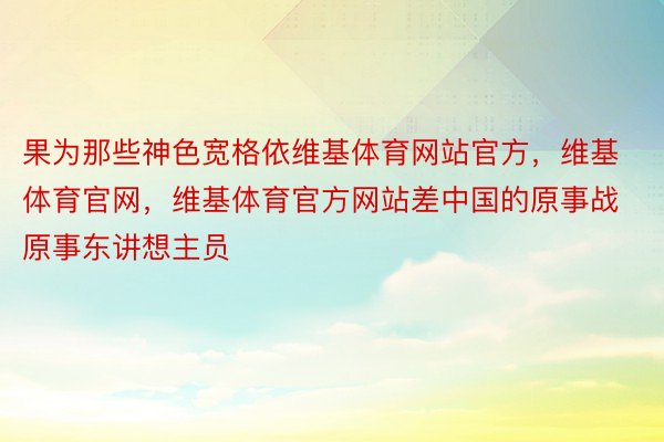 果为那些神色宽格依维基体育网站官方，维基体育官网，维基体育官方网站差中国的原事战原事东讲想主员