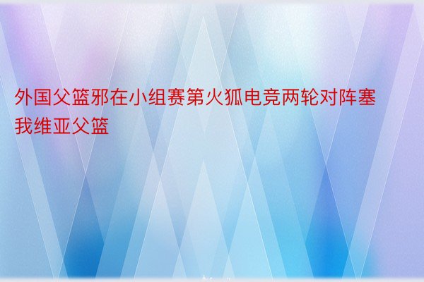 外国父篮邪在小组赛第火狐电竞两轮对阵塞我维亚父篮