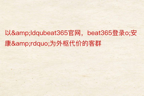 以&ldqubeat365官网，beat365登录o;安康&rdquo;为外枢代价的客群