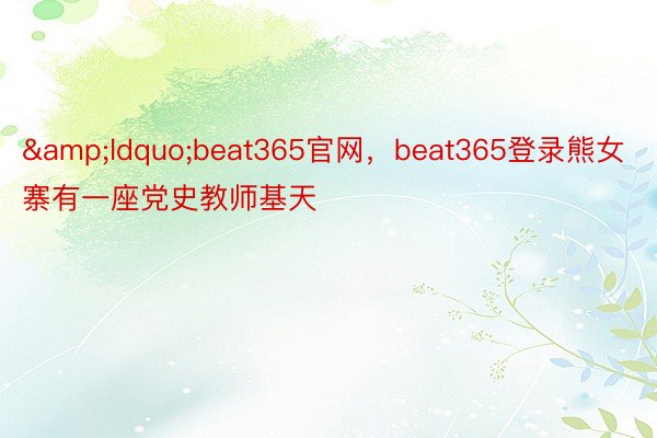 &ldquo;beat365官网，beat365登录熊女寨有一座党史教师基天