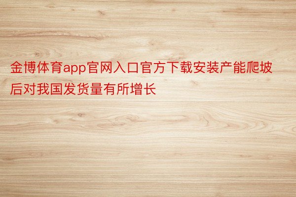 金博体育app官网入口官方下载安装产能爬坡后对我国发货量有所增长