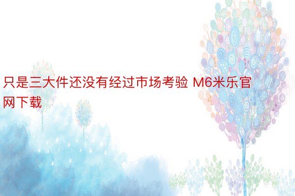 只是三大件还没有经过市场考验 M6米乐官网下载