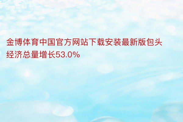 金博体育中国官方网站下载安装最新版包头经济总量增长53.0%