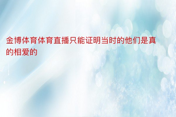 金博体育体育直播只能证明当时的他们是真的相爱的 ​​​