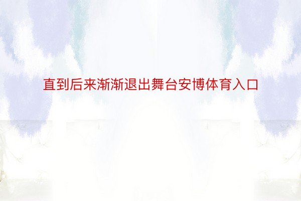 直到后来渐渐退出舞台安博体育入口