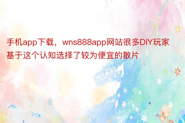 手机app下载，wns888app网站很多DIY玩家基于这个认知选择了较为便宜的散片