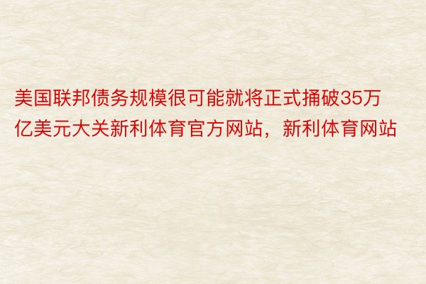 美国联邦债务规模很可能就将正式捅破35万亿美元大关新利体育官方网站，新利体育网站