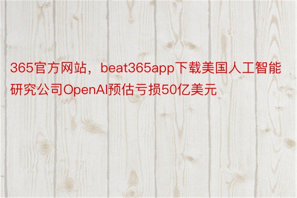 365官方网站，beat365app下载美国人工智能研究公司OpenAI预估亏损50亿美元