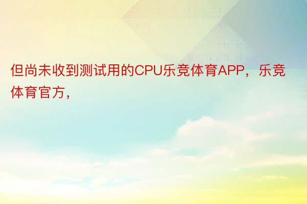 但尚未收到测试用的CPU乐竞体育APP，乐竞体育官方，