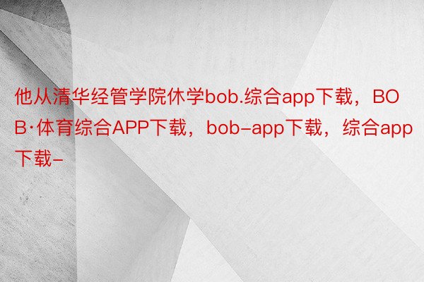 他从清华经管学院休学bob.综合app下载，BOB·体育综合APP下载，bob-app下载，综合app下载-