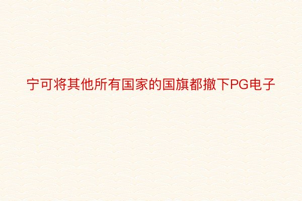 宁可将其他所有国家的国旗都撤下PG电子