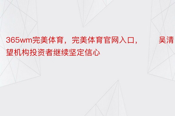 365wm完美体育，完美体育官网入口，　　吴清：希望机构投资者继续坚定信心