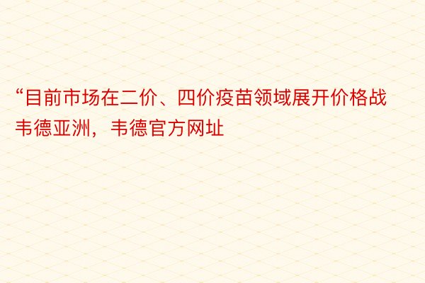 “目前市场在二价、四价疫苗领域展开价格战韦德亚洲，韦德官方网址