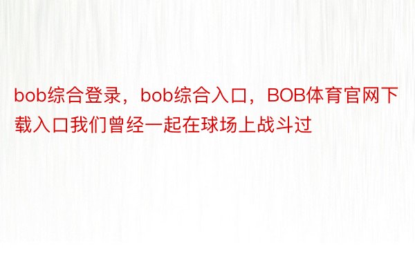 bob综合登录，bob综合入口，BOB体育官网下载入口我们曾经一起在球场上战斗过