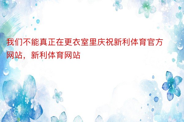 我们不能真正在更衣室里庆祝新利体育官方网站，新利体育网站