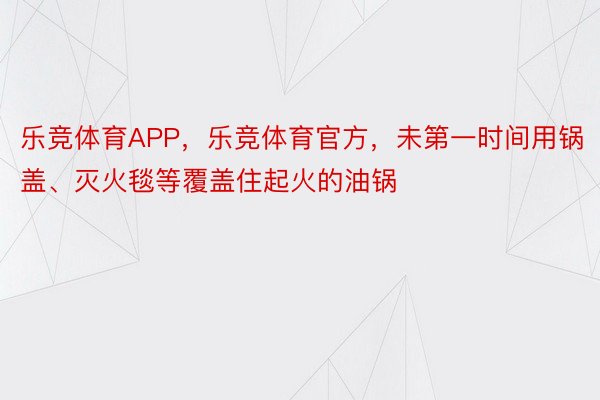 乐竞体育APP，乐竞体育官方，未第一时间用锅盖、灭火毯等覆盖住起火的油锅