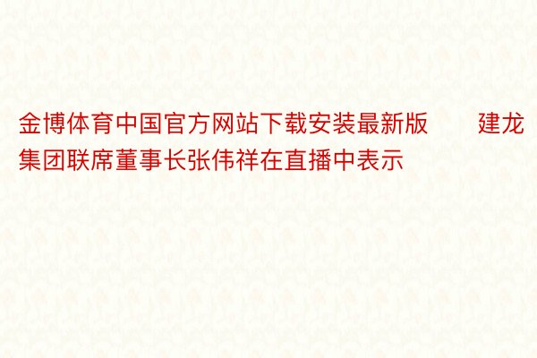 金博体育中国官方网站下载安装最新版　　建龙集团联席董事长张伟祥在直播中表示