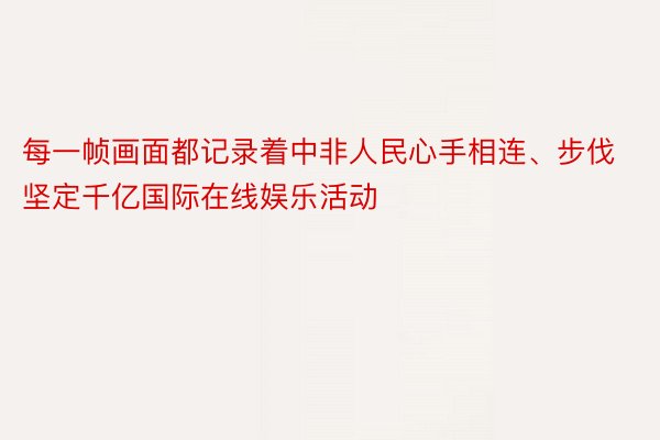 每一帧画面都记录着中非人民心手相连、步伐坚定千亿国际在线娱乐活动