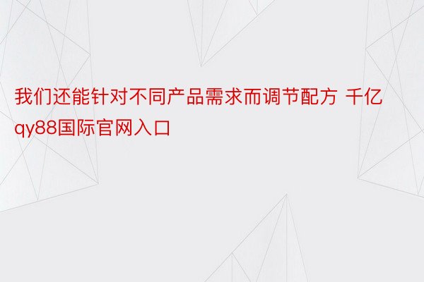 我们还能针对不同产品需求而调节配方 千亿qy88国际官网入口