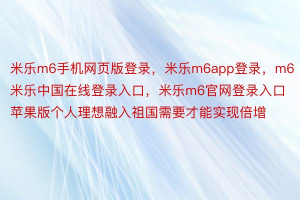 米乐m6手机网页版登录，米乐m6app登录，m6米乐中国在线登录入口，米乐m6官网登录入口苹果版个人理想融入祖国需要才能实现倍增