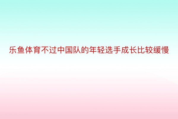 乐鱼体育不过中国队的年轻选手成长比较缓慢